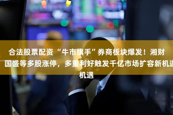 合法股票配资 “牛市旗手”券商板块爆发！湘财、国盛等多股涨停，多重利好触发千亿市场扩容新机遇