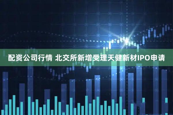 配资公司行情 北交所新增受理天健新材IPO申请