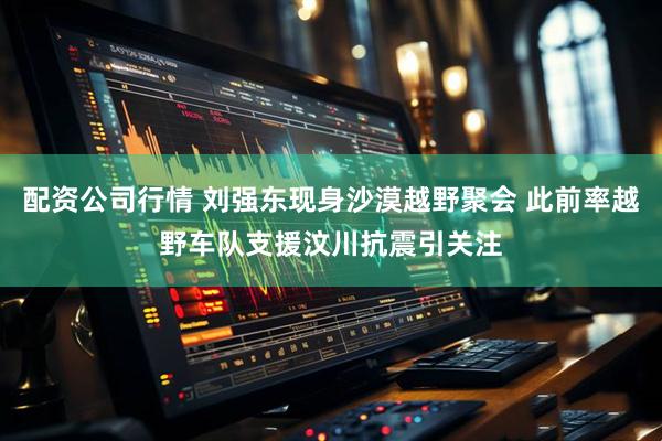 配资公司行情 刘强东现身沙漠越野聚会 此前率越野车队支援汶川抗震引关注