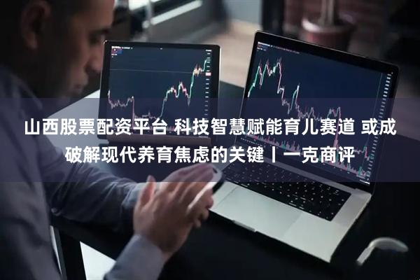 山西股票配资平台 科技智慧赋能育儿赛道 或成破解现代养育焦虑的关键丨一克商评