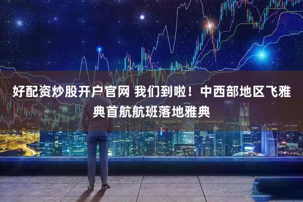 好配资炒股开户官网 我们到啦！中西部地区飞雅典首航航班落地雅典