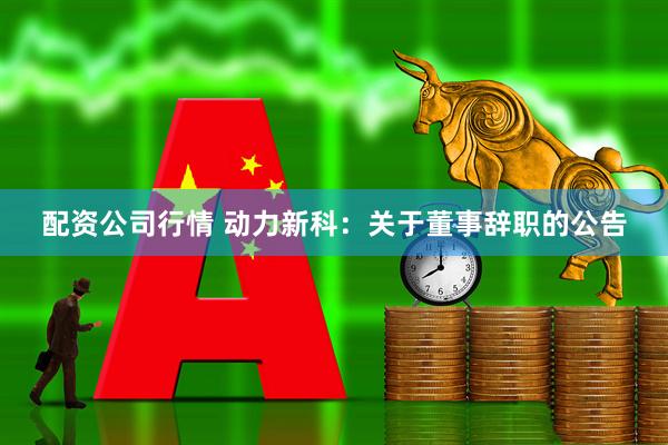 配资公司行情 动力新科：关于董事辞职的公告