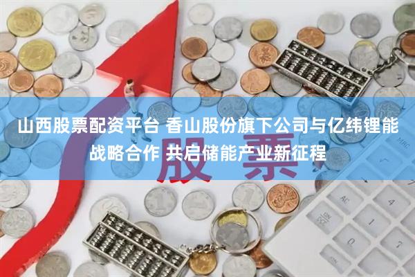 山西股票配资平台 香山股份旗下公司与亿纬锂能战略合作 共启储能产业新征程