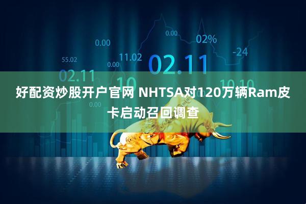 好配资炒股开户官网 NHTSA对120万辆Ram皮卡启动召回调查