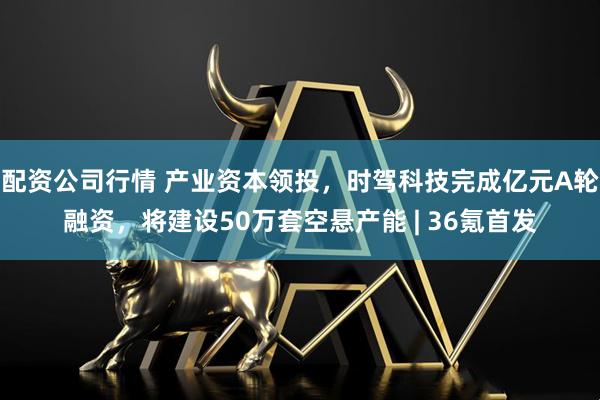 配资公司行情 产业资本领投，时驾科技完成亿元A轮融资，将建设50万套空悬产能 | 36氪首发