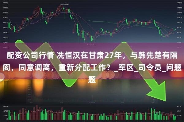 配资公司行情 冼恒汉在甘肃27年，与韩先楚有隔阂，同意调离，重新分配工作？_军区_司令员_问题