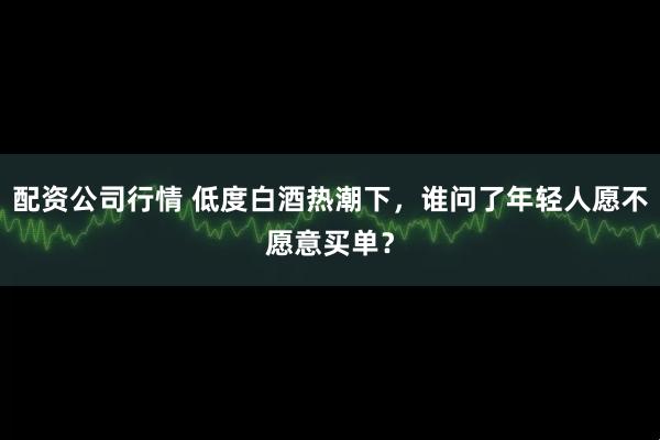 配资公司行情 低度白酒热潮下，谁问了年轻人愿不愿意买单？