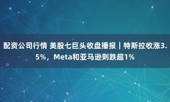 配资公司行情 美股七巨头收盘播报｜特斯拉收涨3.5%，Meta和亚马逊则跌超1%