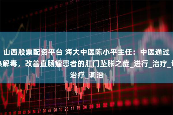 山西股票配资平台 海大中医陈小平主任：中医通过清热解毒，改善直肠瘤患者的肛门坠胀之症_进行_治疗_调治