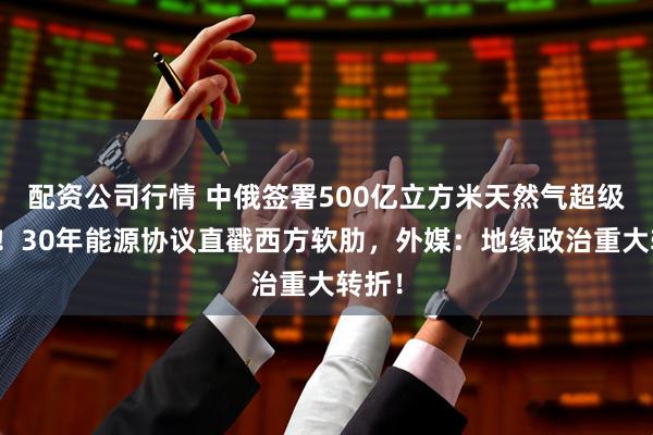 配资公司行情 中俄签署500亿立方米天然气超级大单！30年能源协议直戳西方软肋，外媒：地缘政治重大转折！