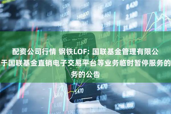 配资公司行情 钢铁LOF: 国联基金管理有限公司关于国联基金直销电子交易平台等业务临时暂停服务的公告