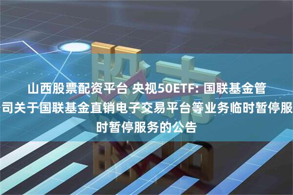 山西股票配资平台 央视50ETF: 国联基金管理有限公司关于国联基金直销电子交易平台等业务临时暂停服务的公告
