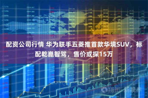 配资公司行情 华为联手五菱推首款华境SUV，标配乾崑智驾，售价或探15万