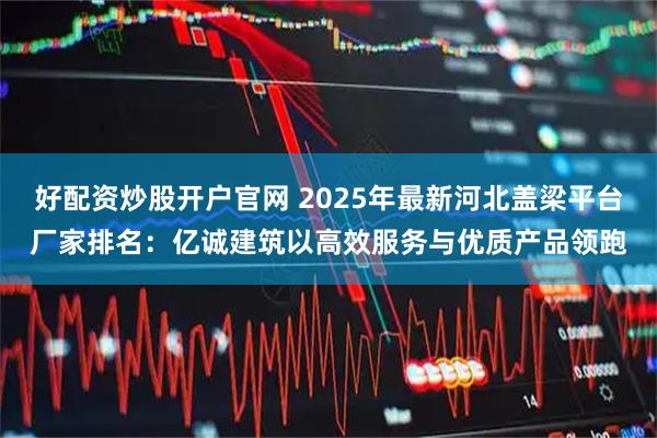 好配资炒股开户官网 2025年最新河北盖梁平台厂家排名：亿诚建筑以高效服务与优质产品领跑