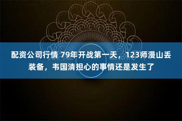 配资公司行情 79年开战第一天，123师漫山丢装备，韦国清担心的事情还是发生了