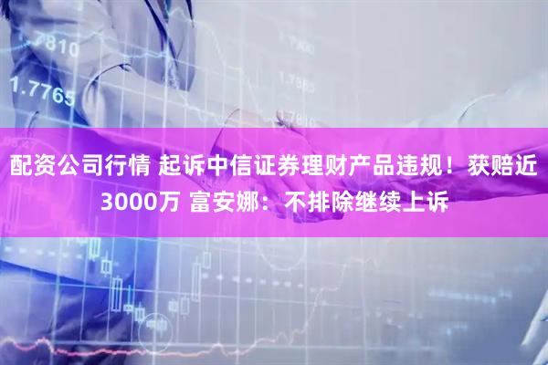 配资公司行情 起诉中信证券理财产品违规！获赔近3000万 富安娜：不排除继续上诉